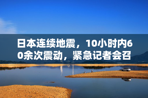 日本连续地震，10小时内60余次震动，紧急记者会召开应对