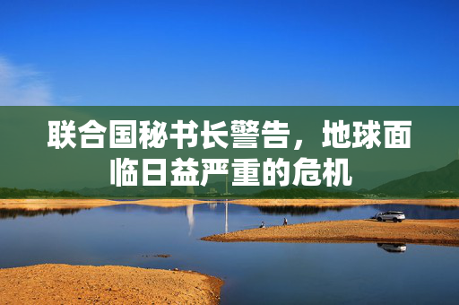 联合国秘书长警告，地球面临日益严重的危机
