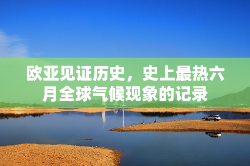 欧亚见证历史，史上最热六月全球气候现象的记录