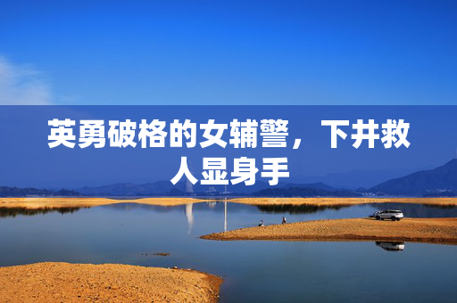 英勇破格的女辅警，下井救人显身手