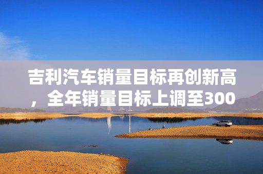 吉利汽车销量目标再创新高，全年销量目标上调至300万辆