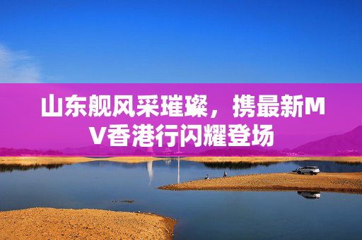 山东舰风采璀璨，携最新MV香港行闪耀登场