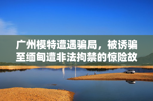 广州模特遭遇骗局，被诱骗至缅甸遭非法拘禁的惊险故事