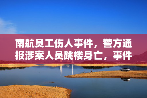 南航员工伤人事件，警方通报涉案人员跳楼身亡，事件真相揭秘