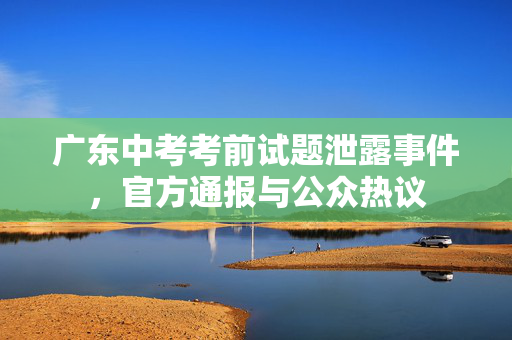 广东中考考前试题泄露事件，官方通报与公众热议