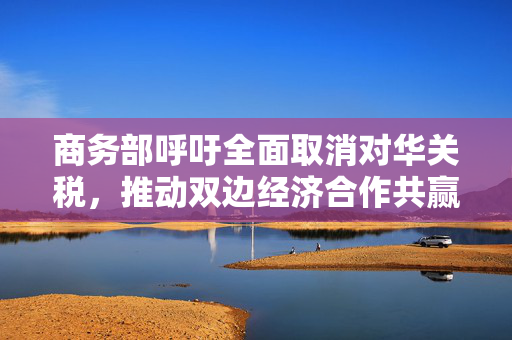 商务部呼吁全面取消对华关税，推动双边经济合作共赢