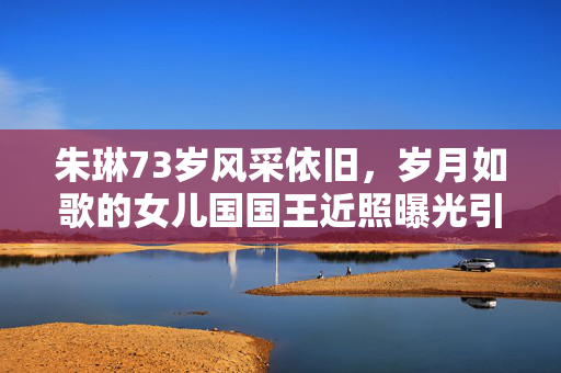 朱琳73岁风采依旧，岁月如歌的女儿国国王近照曝光引热议