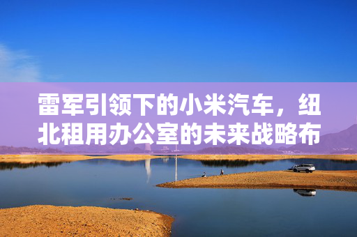 雷军引领下的小米汽车，纽北租用办公室的未来战略布局