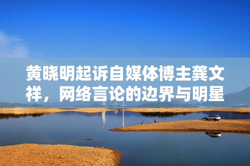 黄晓明起诉自媒体博主龚文祥，网络言论的边界与明星权益的维护