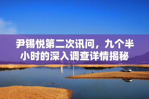 尹锡悦第二次讯问，九个半小时的深入调查详情揭秘
