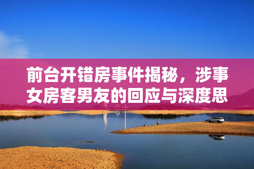 前台开错房事件揭秘，涉事女房客男友的回应与深度思考