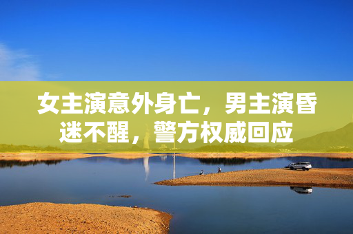 女主演意外身亡，男主演昏迷不醒，警方权威回应