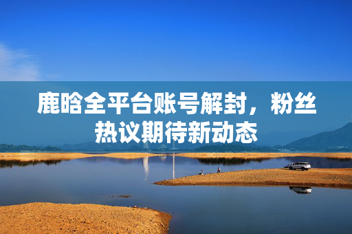 鹿晗全平台账号解封，粉丝热议期待新动态