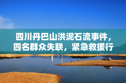 四川丹巴山洪泥石流事件，四名群众失联，紧急救援行动启动