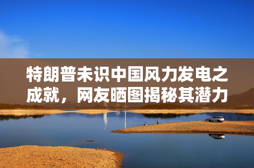 特朗普未识中国风力发电之成就，网友晒图揭秘其潜力