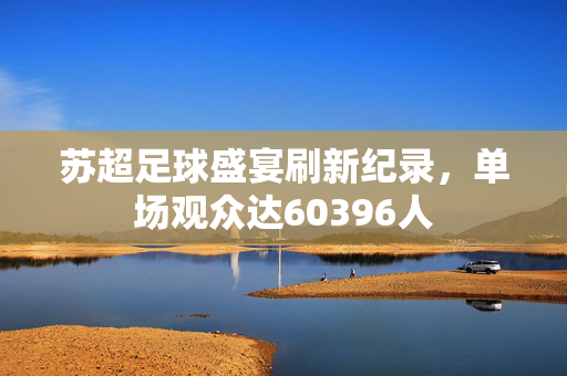 苏超足球盛宴刷新纪录，单场观众达60396人