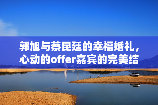 郭旭与蔡昆廷的幸福婚礼，心动的offer嘉宾的完美结合