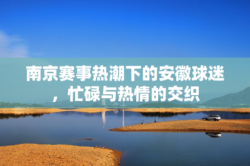 南京赛事热潮下的安徽球迷，忙碌与热情的交织