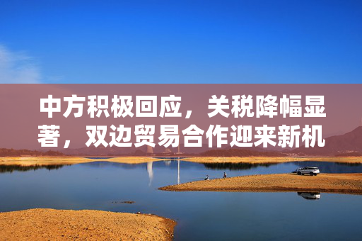 中方积极回应，关税降幅显著，双边贸易合作迎来新机遇