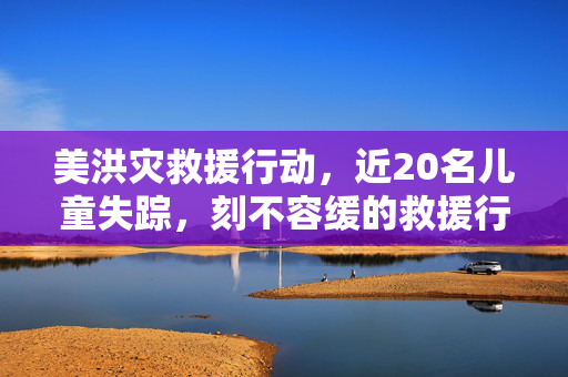 美洪灾救援行动，近20名儿童失踪，刻不容缓的救援行动
