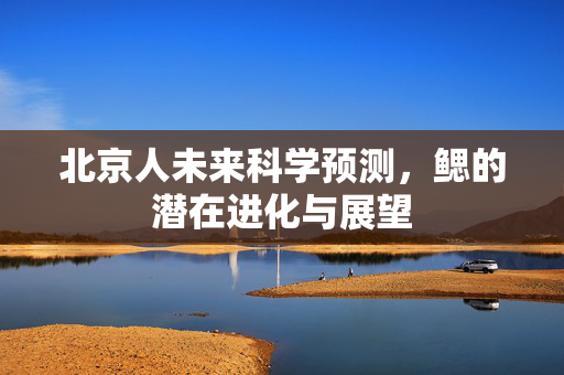 北京人未来科学预测，鳃的潜在进化与展望