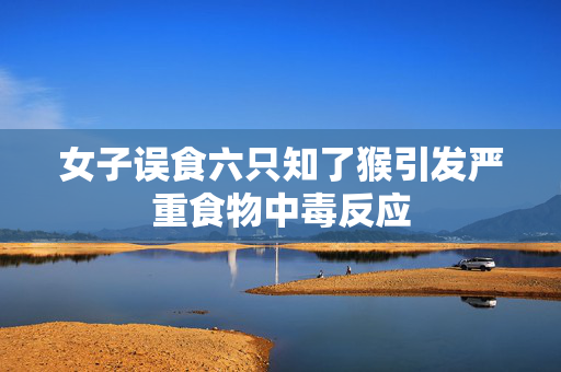 女子误食六只知了猴引发严重食物中毒反应