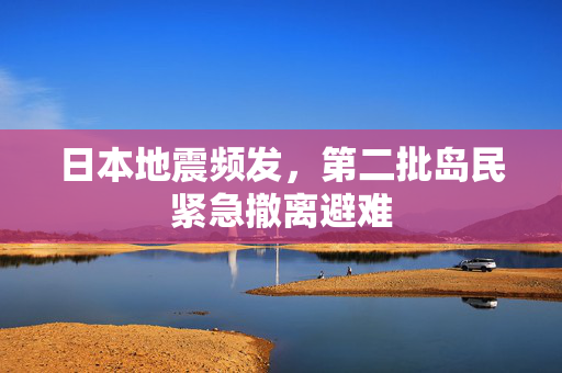 日本地震频发，第二批岛民紧急撤离避难