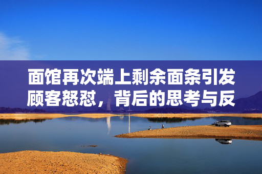 面馆再次端上剩余面条引发顾客怒怼，背后的思考与反思