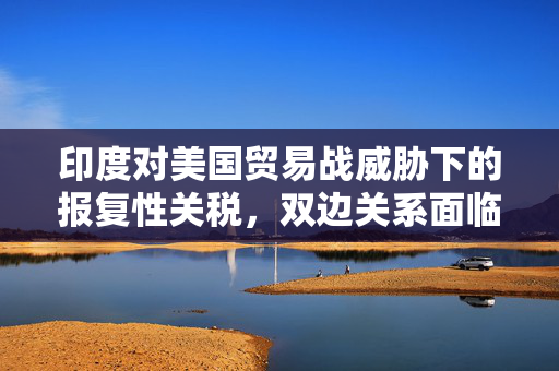 印度对美国贸易战威胁下的报复性关税，双边关系面临挑战