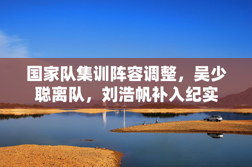 国家队集训阵容调整，吴少聪离队，刘浩帆补入纪实
