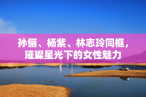 孙俪、杨紫、林志玲同框，璀璨星光下的女性魅力