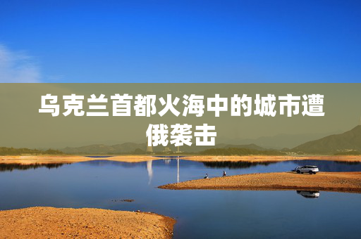 乌克兰首都火海中的城市遭俄袭击