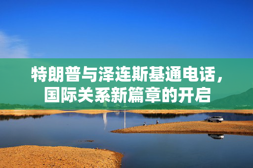 特朗普与泽连斯基通电话，国际关系新篇章的开启