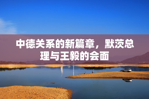 中德关系的新篇章，默茨总理与王毅的会面