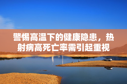 警惕高温下的健康隐患，热射病高死亡率需引起重视