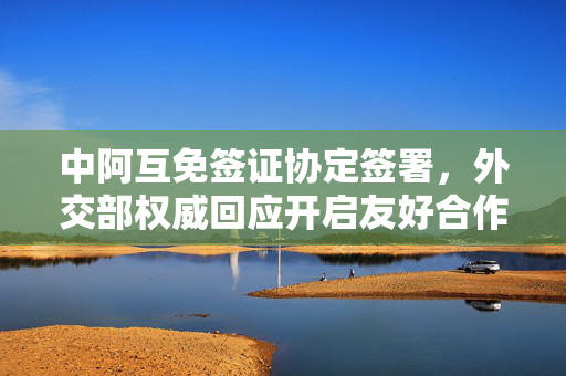 中阿互免签证协定签署，外交部权威回应开启友好合作新篇章