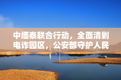 中缅泰联合行动，全面清剿电诈园区，公安部守护人民安全