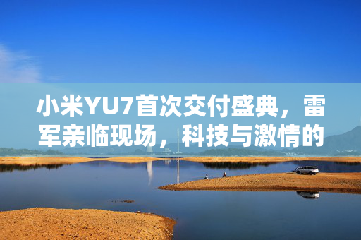 小米YU7首次交付盛典，雷军亲临现场，科技与激情的完美融合