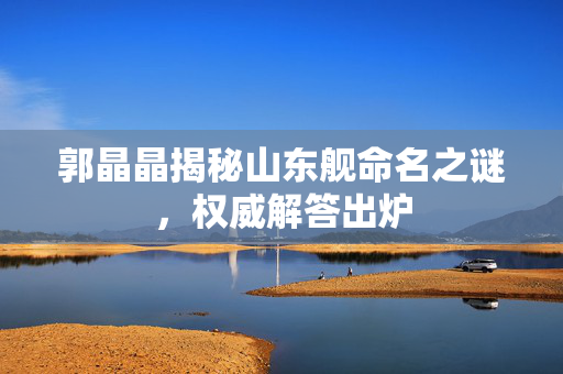 郭晶晶揭秘山东舰命名之谜，权威解答出炉