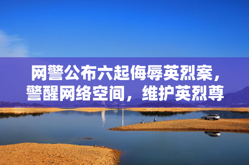 网警公布六起侮辱英烈案，警醒网络空间，维护英烈尊严不容侵犯