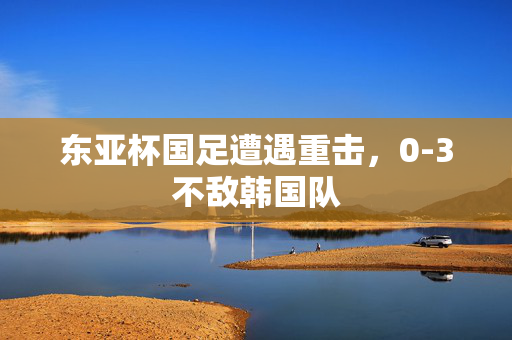 东亚杯国足遭遇重击，0-3不敌韩国队