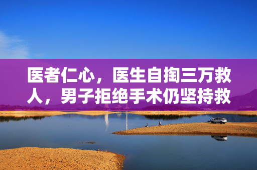 医者仁心，医生自掏三万救人，男子拒绝手术仍坚持救治