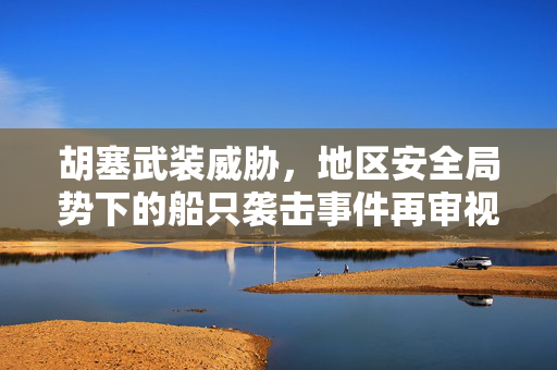 胡塞武装威胁，地区安全局势下的船只袭击事件再审视