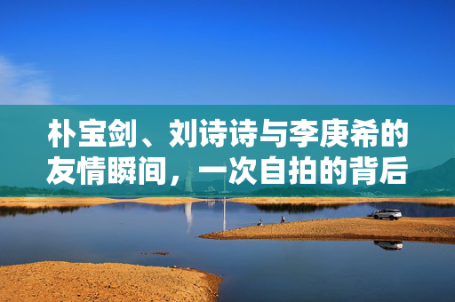 朴宝剑、刘诗诗与李庚希的友情瞬间，一次自拍的背后故事