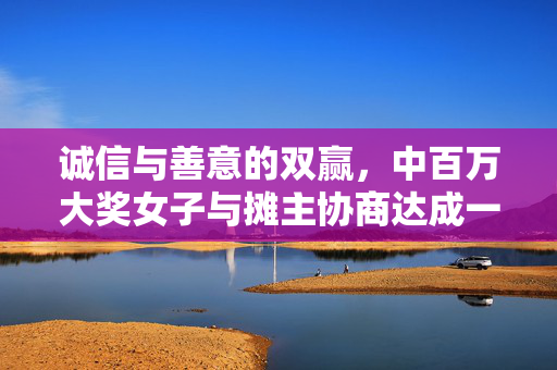 诚信与善意的双赢，中百万大奖女子与摊主协商达成一致