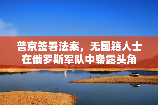 普京签署法案，无国籍人士在俄罗斯军队中崭露头角