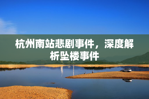 杭州南站悲剧事件，深度解析坠楼事件