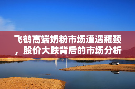 飞鹤高端奶粉市场遭遇瓶颈，股价大跌背后的市场分析与思考