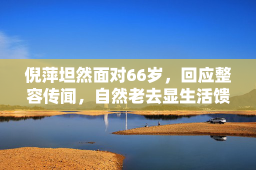 倪萍坦然面对66岁，回应整容传闻，自然老去显生活馈赠