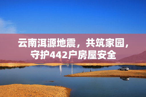 云南洱源地震，共筑家园，守护442户房屋安全
